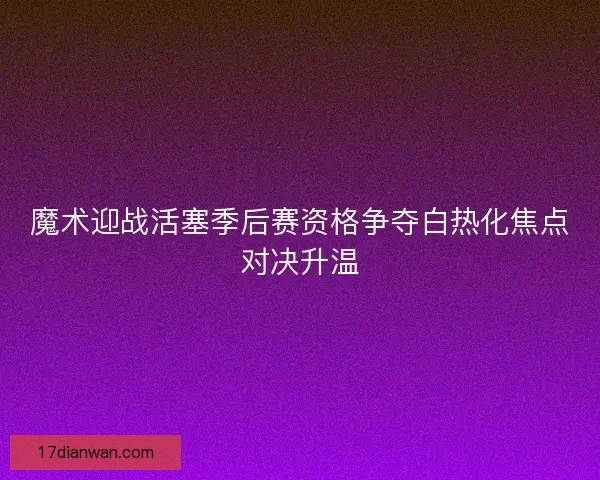 魔术迎战活塞季后赛资格争夺白热化焦点对决升温
