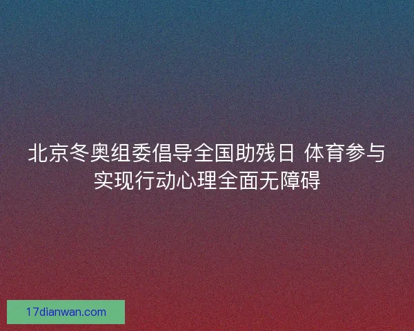 北京冬奥组委倡导全国助残日 体育参与实现行动心理全面无障碍