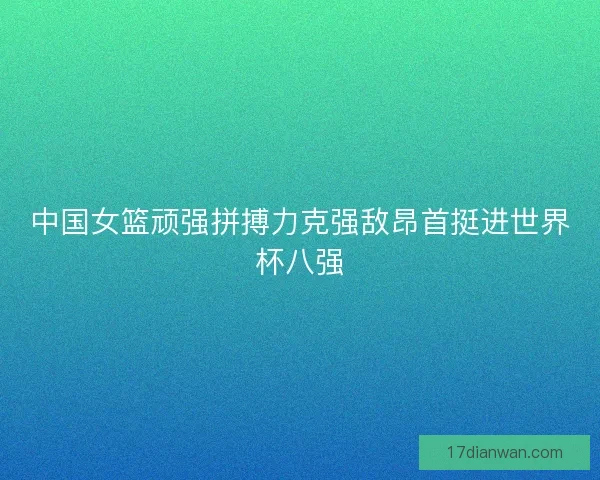 中国女篮顽强拼搏力克强敌昂首挺进世界杯八强